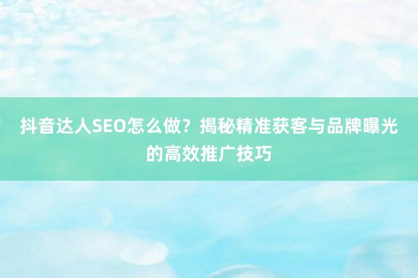 抖音达人SEO怎么做？揭秘精准获客与品牌曝光的高效推广技巧