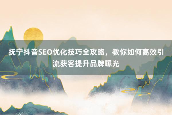 抚宁抖音SEO优化技巧全攻略，教你如何高效引流获客提升品牌曝光