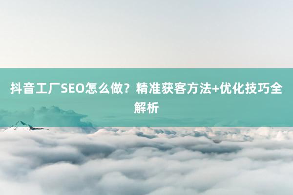 抖音工厂SEO怎么做？精准获客方法+优化技巧全解析