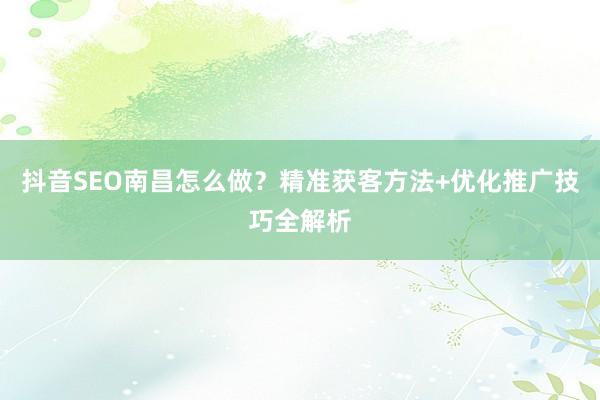 抖音SEO南昌怎么做？精准获客方法+优化推广技巧全解析