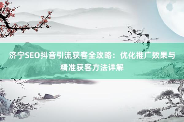济宁SEO抖音引流获客全攻略：优化推广效果与精准获客方法详解