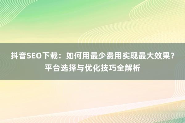 抖音SEO下载：如何用最少费用实现最大效果？平台选择与优化技巧全解析