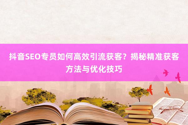 抖音SEO专员如何高效引流获客？揭秘精准获客方法与优化技巧