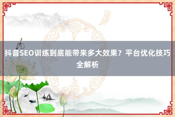 抖音SEO训练到底能带来多大效果？平台优化技巧全解析