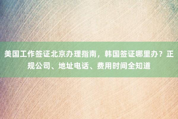 美国工作签证北京办理指南，韩国签证哪里办？正规公司、地址电话、费用时间全知道