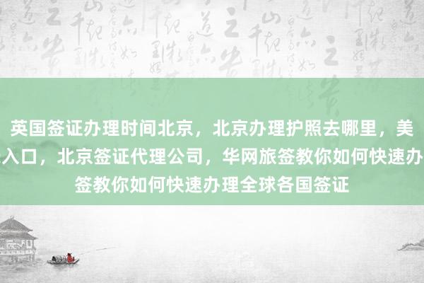英国签证办理时间北京，北京办理护照去哪里，美国签证官网登录入口，北京签证代理公司，华网旅签教你如何快速办理全球各国签证