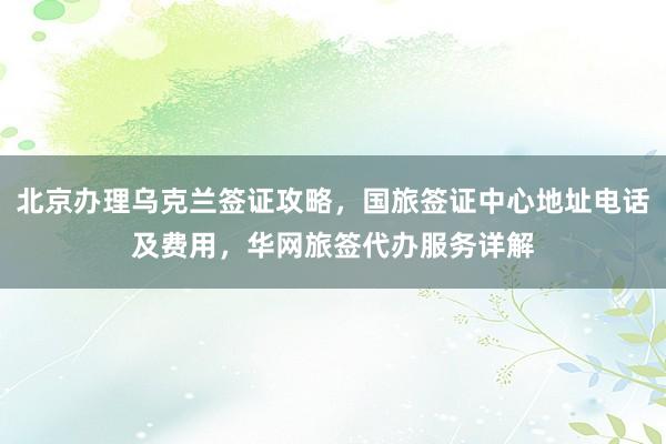 北京办理乌克兰签证攻略，国旅签证中心地址电话及费用，华网旅签代办服务详解