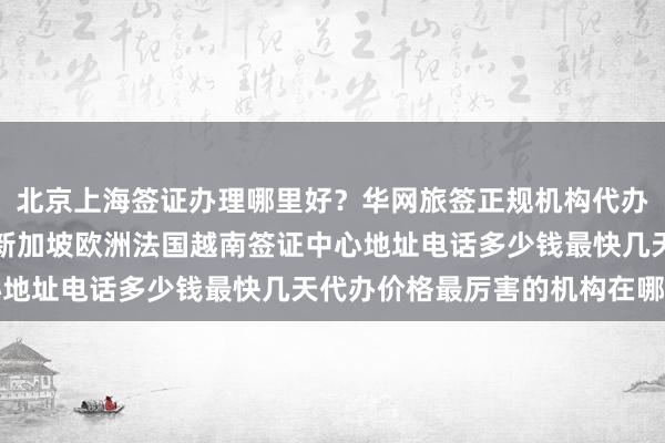 北京上海签证办理哪里好？华网旅签正规机构代办美国日本泰国英国韩国新加坡欧洲法国越南签证中心地址电话多少钱最快几天代办价格最厉害的机构在哪里