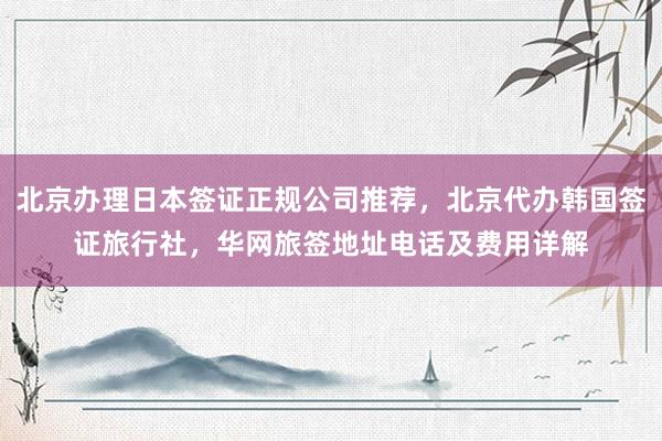北京办理日本签证正规公司推荐，北京代办韩国签证旅行社，华网旅签地址电话及费用详解