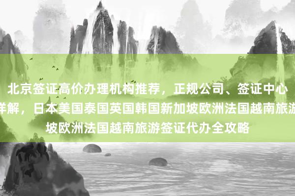 北京签证高价办理机构推荐，正规公司、签证中心地址电话及费用详解，日本美国泰国英国韩国新加坡欧洲法国越南旅游签证代办全攻略