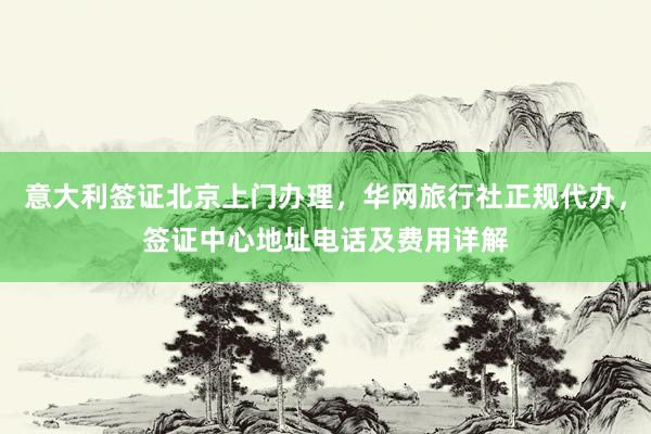 意大利签证北京上门办理，华网旅行社正规代办，签证中心地址电话及费用详解