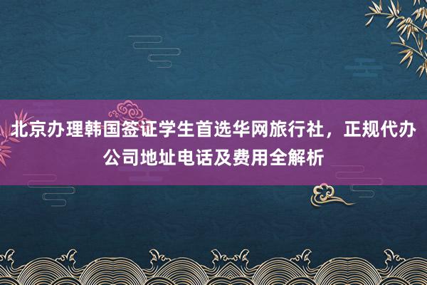 北京办理韩国签证学生首选华网旅行社，正规代办公司地址电话及费用全解析