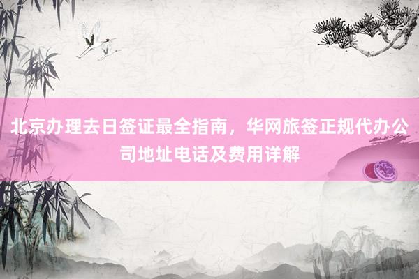 北京办理去日签证最全指南，华网旅签正规代办公司地址电话及费用详解