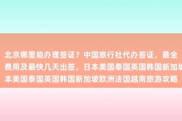 北京哪里能办理签证？中国旅行社代办签证，最全的签证中心地址、电话、费用及最快几天出签，日本美国泰国英国韩国新加坡欧洲法国越南旅游攻略