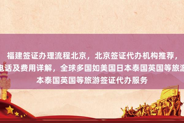 福建签证办理流程北京，北京签证代办机构推荐，正规公司地址电话及费用详解，全球多国如美国日本泰国英国等旅游签证代办服务