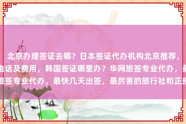北京办理签证去哪？日本签证代办机构北京推荐，北京英国签证中心地址电话及费用，韩国签证哪里办？华网旅签专业代办，最快几天出签，最厉害的旅行社和正规公司推荐