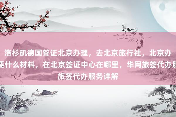 洛杉矶德国签证北京办理，去北京旅行社，北京办签证需要什么材料，在北京签证中心在哪里，华网旅签代办服务详解