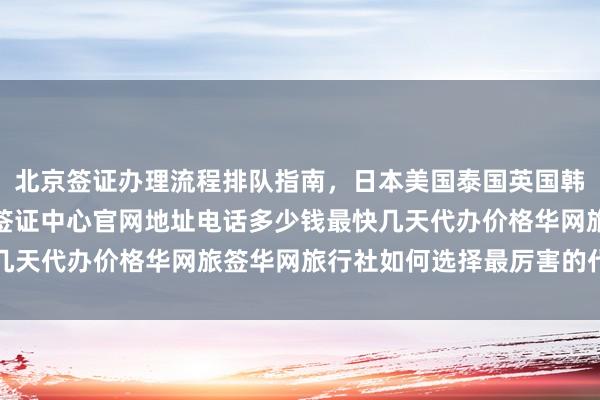 北京签证办理流程排队指南，日本美国泰国英国韩国新加坡欧洲法国越南签证中心官网地址电话多少钱最快几天代办价格华网旅签华网旅行社如何选择最厉害的代办机构