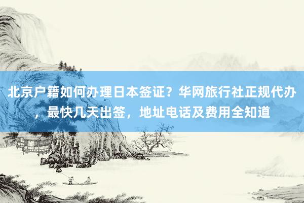 北京户籍如何办理日本签证？华网旅行社正规代办，最快几天出签，地址电话及费用全知道