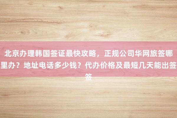 北京办理韩国签证最快攻略，正规公司华网旅签哪里办？地址电话多少钱？代办价格及最短几天能出签