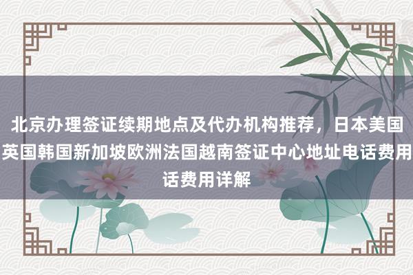 北京办理签证续期地点及代办机构推荐，日本美国泰国英国韩国新加坡欧洲法国越南签证中心地址电话费用详解
