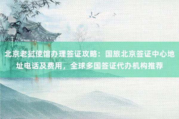 北京老挝使馆办理签证攻略：国旅北京签证中心地址电话及费用，全球多国签证代办机构推荐
